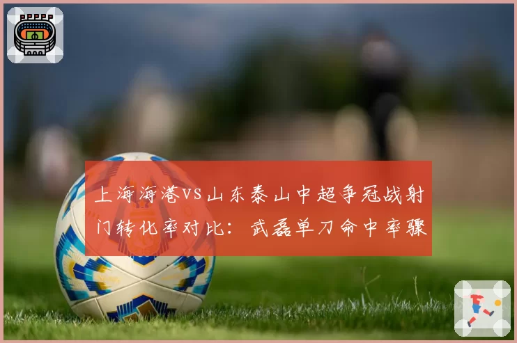 上海海港vs山东泰山中超争冠战射门转化率对比：武磊单刀命中率骤降至30%