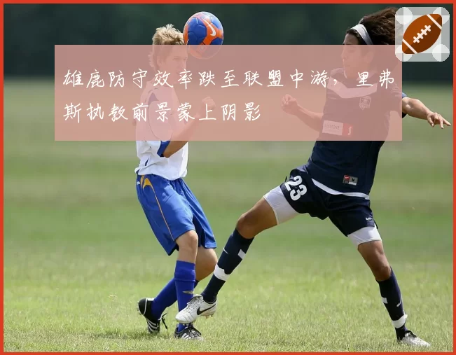 雄鹿防守效率跌至联盟中游,里弗斯执教前景蒙上阴影