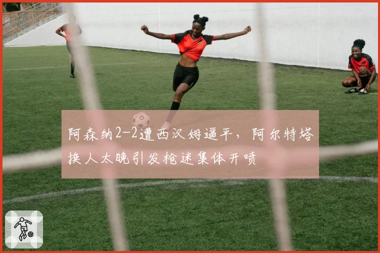 阿森纳2-2遭西汉姆逼平,阿尔特塔换人太晚引发枪迷集体开喷