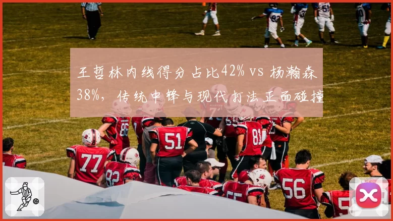 王哲林内线得分占比42% vs 杨瀚森38%，传统中锋与现代打法正面碰撞