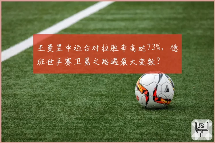 王曼昱中远台对拉胜率高达73%,德班世乒赛卫冕之路遇最大变数?