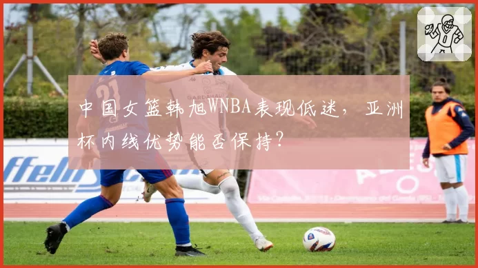 中国女篮韩旭WNBA表现低迷，亚洲杯内线优势能否保持？