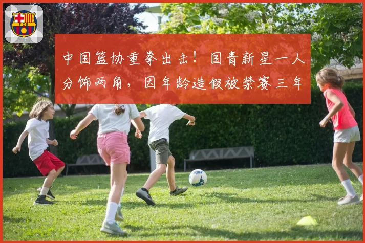 中国篮协重拳出击！国青新星一人分饰两角，因年龄造假被禁赛三年
