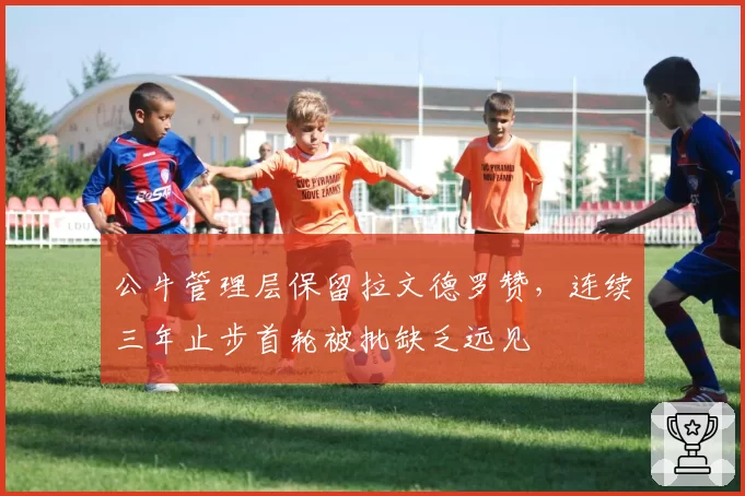 公牛管理层保留拉文德罗赞,连续三年止步首轮被批缺乏远见