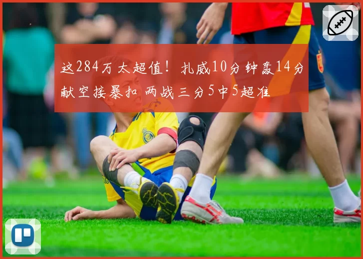这284万太超值!扎威10分钟轰14分献空接暴扣 两战三分5中5超准