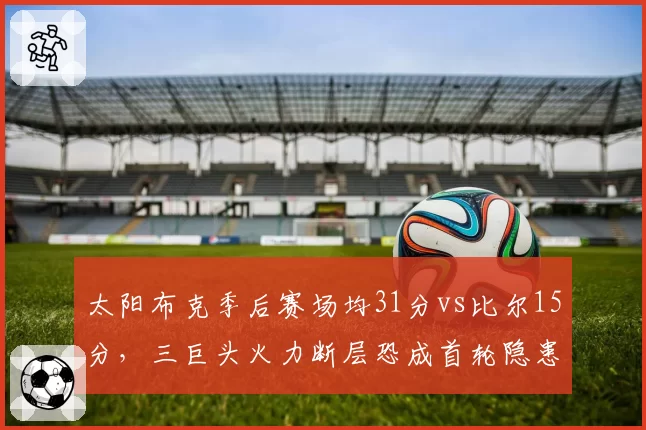 太阳布克季后赛场均31分vs比尔15分，三巨头火力断层恐成首轮隐患