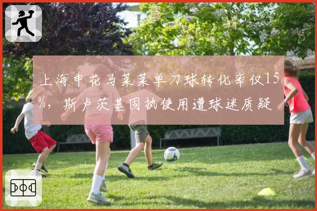 上海申花马莱莱单刀球转化率仅15%，斯卢茨基固执使用遭球迷质疑