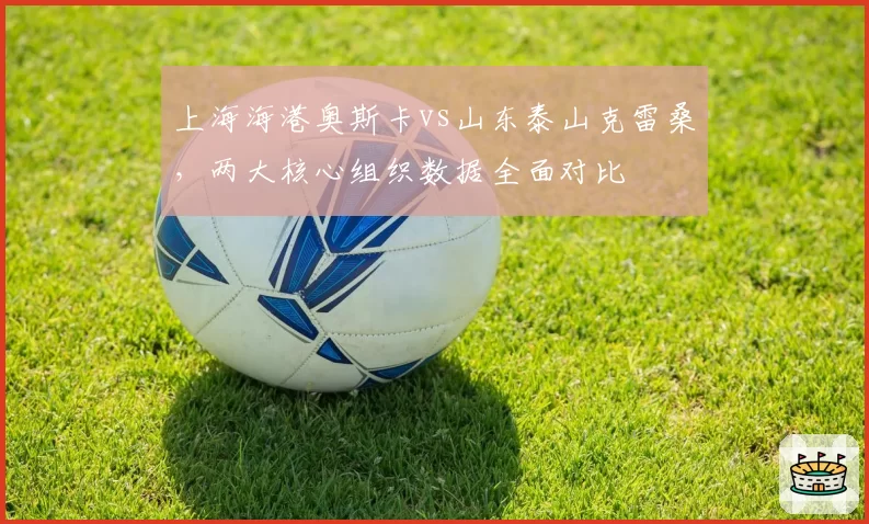 上海海港奥斯卡vs山东泰山克雷桑，两大核心组织数据全面对比