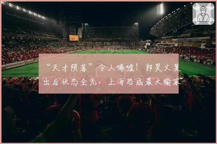 “天才陨落”令人唏嘘!郭昊文复出后状态全无,上海恐成最大输家