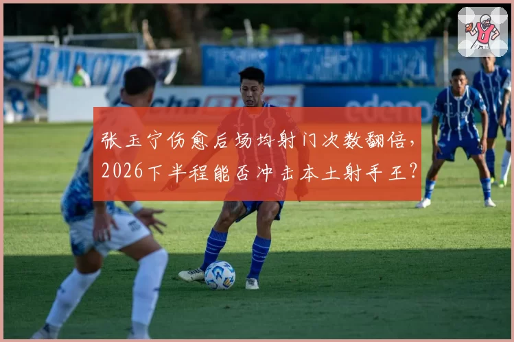 张玉宁伤愈后场均射门次数翻倍，2026下半程能否冲击本土射手王？