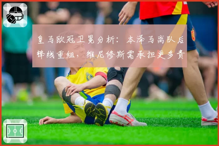 皇马欧冠卫冕分析:本泽马离队后锋线重组,维尼修斯需承担更多责任