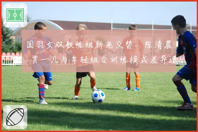 国羽女双教练组新老交替,陈清晨_贾一凡与年轻组合训练模式差异遭质疑
