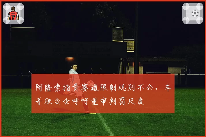 阿隆索指责赛道限制规则不公，车手联合会呼吁重审判罚尺度