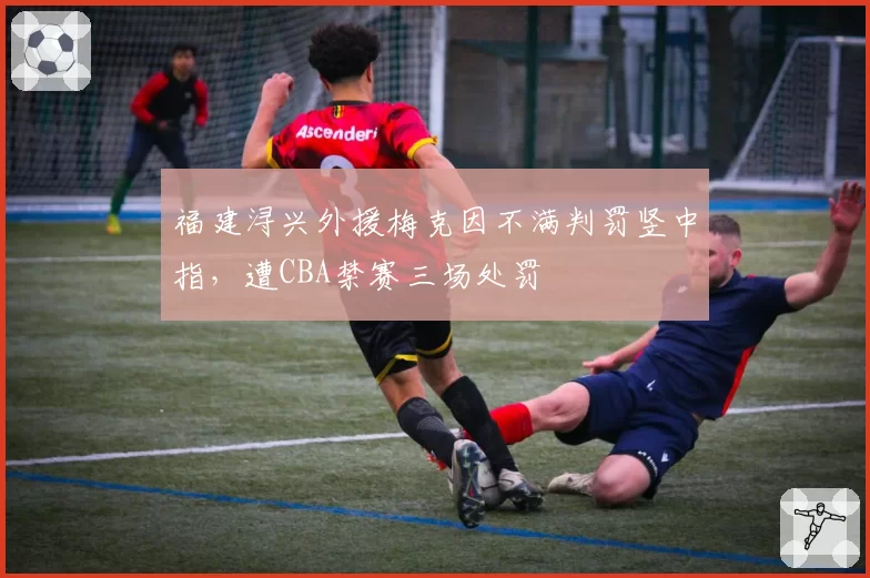 福建浔兴外援梅克因不满判罚竖中指，遭CBA禁赛三场处罚