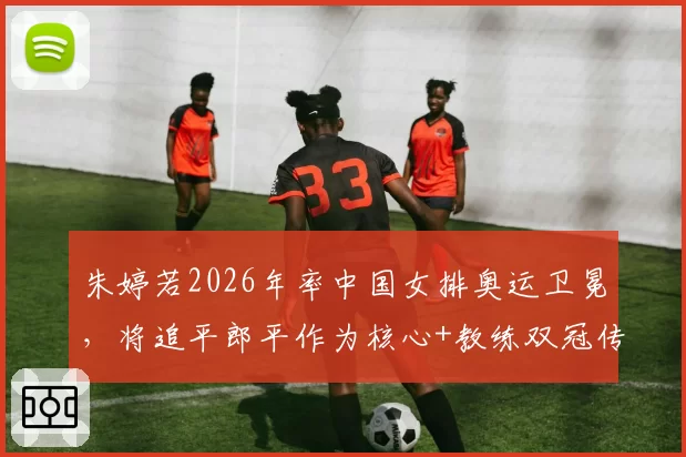 朱婷若2026年率中国女排奥运卫冕,将追平郎平作为核心+教练双冠传奇