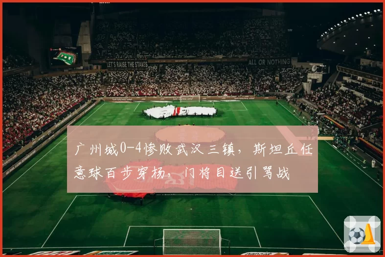 广州城0-4惨败武汉三镇，斯坦丘任意球百步穿杨，门将目送引骂战