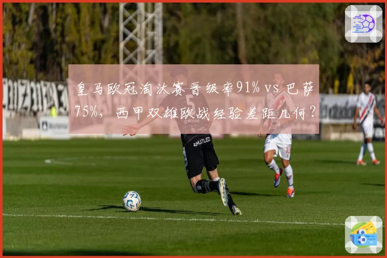 皇马欧冠淘汰赛晋级率91% vs 巴萨75%，西甲双雄欧战经验差距几何？