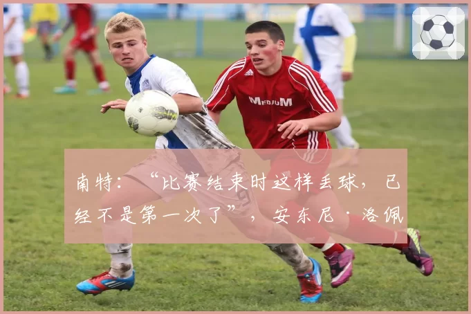 南特：“比赛结束时这样丢球，已经不是第一次了”，安东尼·洛佩斯失望地表示