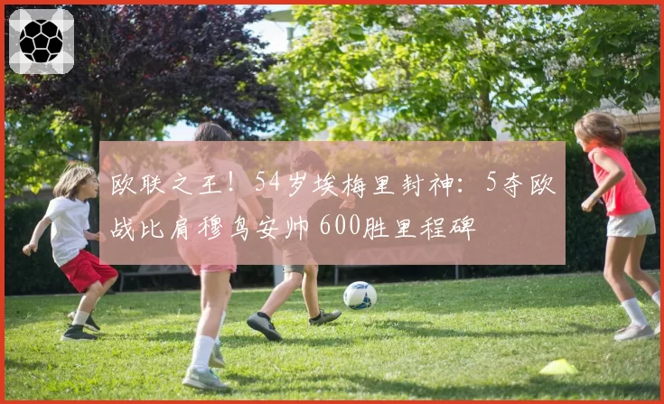 欧联之王！54岁埃梅里封神：5夺欧战比肩穆鸟安帅 600胜里程碑