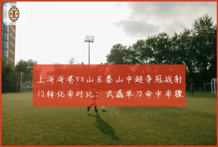 上海海港vs山东泰山中超争冠战射门转化率对比：武磊单刀命中率骤降至30%