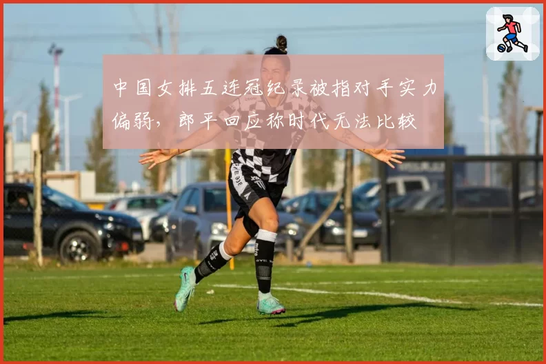 中国女排五连冠纪录被指对手实力偏弱，郎平回应称时代无法比较