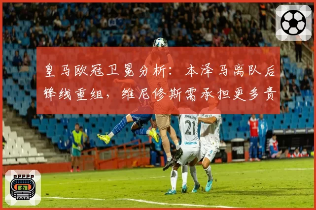 皇马欧冠卫冕分析:本泽马离队后锋线重组,维尼修斯需承担更多责任