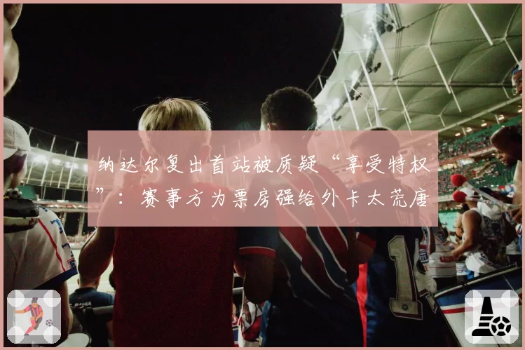 纳达尔复出首站被质疑“享受特权”：赛事方为票房强给外卡太荒唐