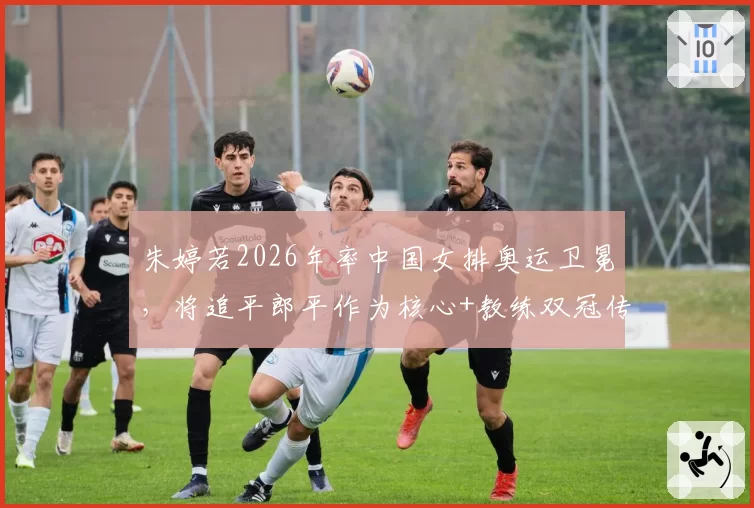 朱婷若2026年率中国女排奥运卫冕，将追平郎平作为核心+教练双冠传奇