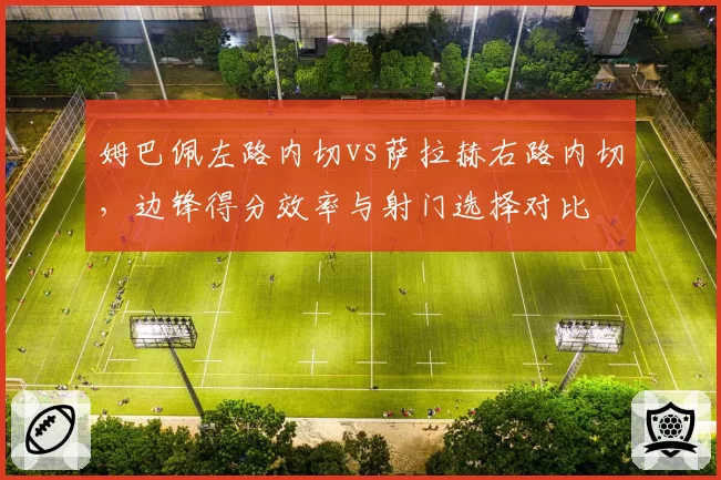 姆巴佩左路内切vs萨拉赫右路内切,边锋得分效率与射门选择对比