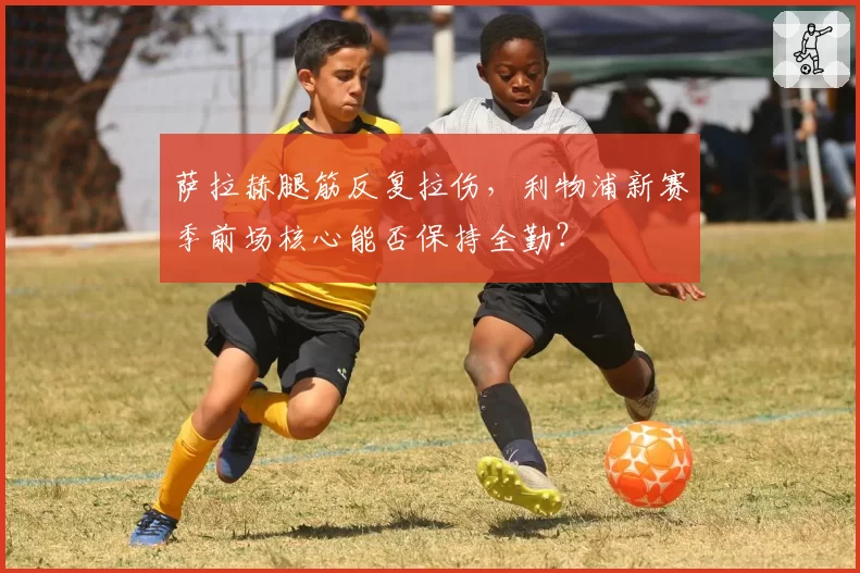 萨拉赫腿筋反复拉伤,利物浦新赛季前场核心能否保持全勤?
