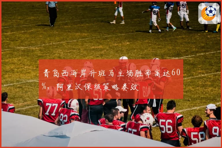 青岛西海岸升班马主场胜率高达60%，阿里汉保级策略奏效