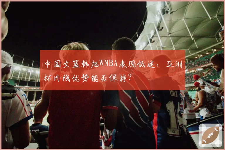中国女篮韩旭WNBA表现低迷,亚洲杯内线优势能否保持?
