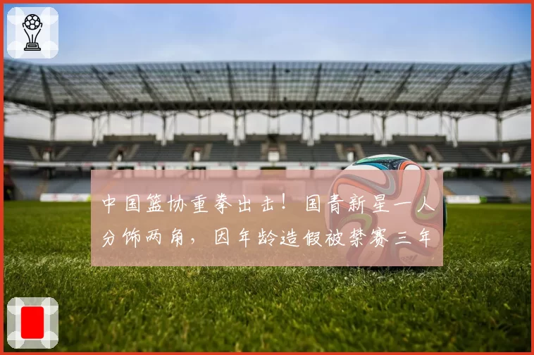 中国篮协重拳出击！国青新星一人分饰两角，因年龄造假被禁赛三年