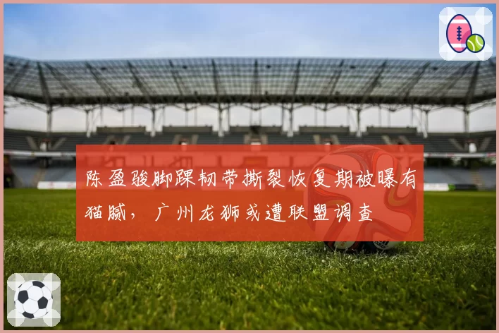 陈盈骏脚踝韧带撕裂恢复期被曝有猫腻,广州龙狮或遭联盟调查