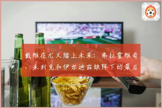 戴维在尤文赌上未来：弗拉霍维奇、米利克和伊尔迪兹缺阵下的最后机会