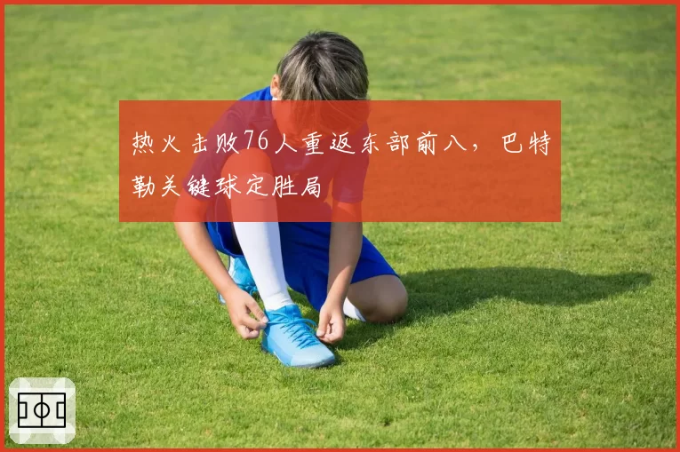 热火击败76人重返东部前八,巴特勒关键球定胜局