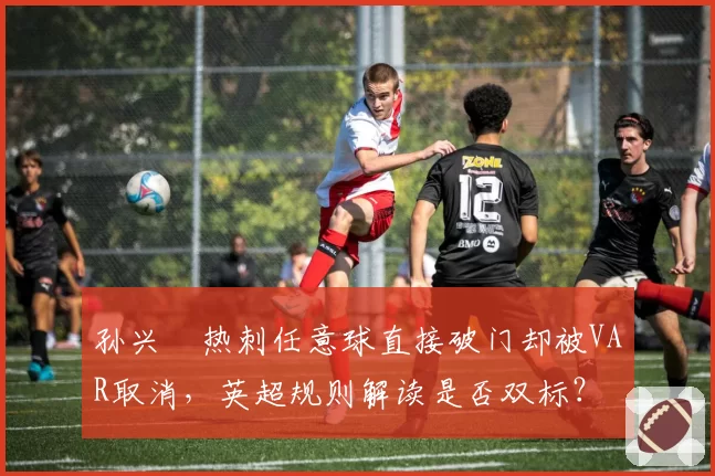 孙兴慜热刺任意球直接破门却被VAR取消,英超规则解读是否双标?