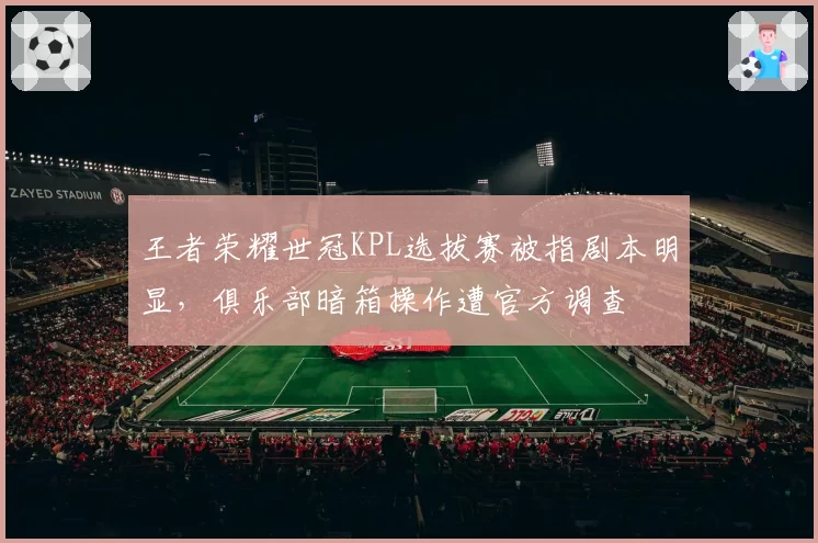 王者荣耀世冠KPL选拔赛被指剧本明显，俱乐部暗箱操作遭官方调查