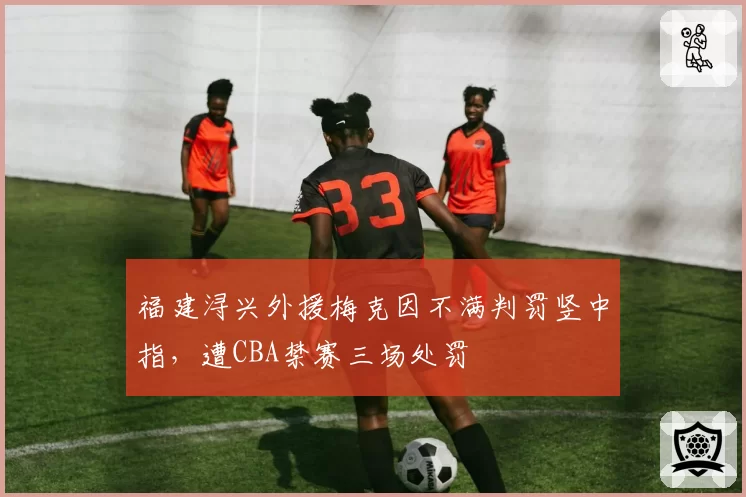 福建浔兴外援梅克因不满判罚竖中指,遭CBA禁赛三场处罚