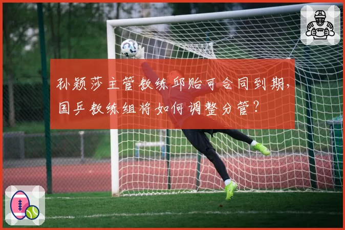 孙颖莎主管教练邱贻可合同到期，国乒教练组将如何调整分管？