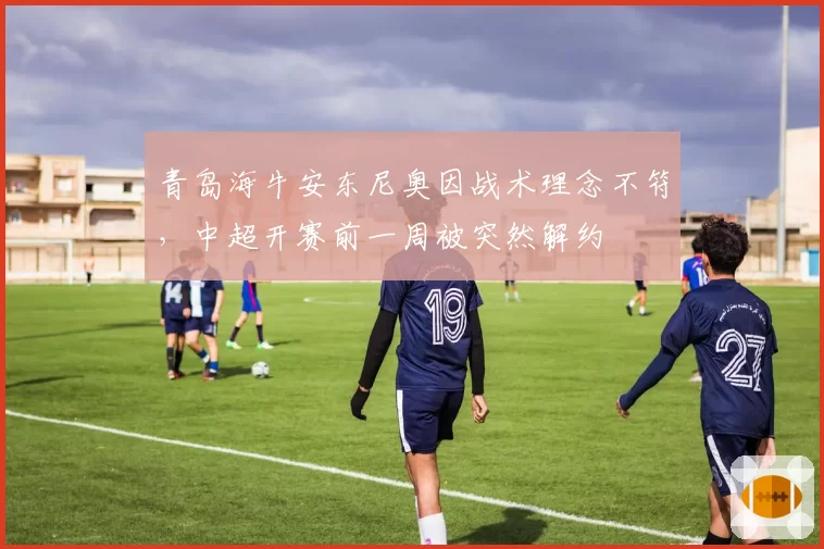青岛海牛安东尼奥因战术理念不符，中超开赛前一周被突然解约