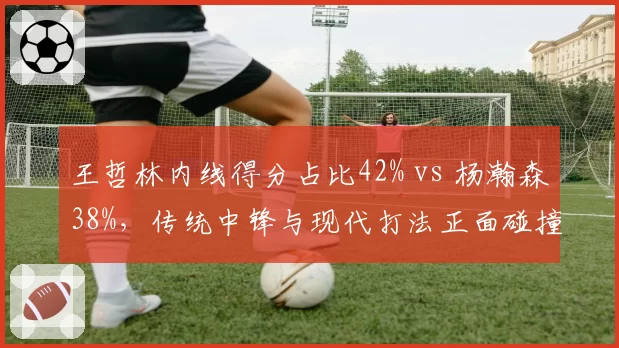王哲林内线得分占比42% vs 杨瀚森38%，传统中锋与现代打法正面碰撞