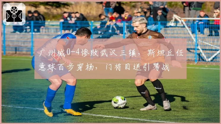 广州城0-4惨败武汉三镇，斯坦丘任意球百步穿杨，门将目送引骂战