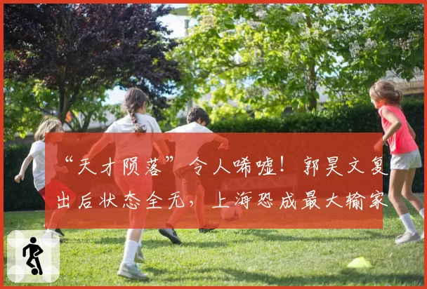 “天才陨落”令人唏嘘!郭昊文复出后状态全无,上海恐成最大输家