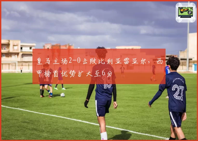 皇马主场2-0击败比利亚雷亚尔,西甲榜首优势扩大至6分