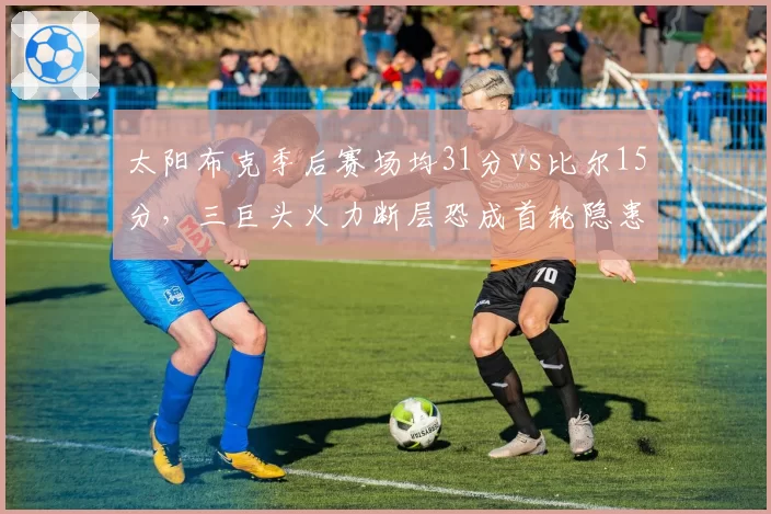 太阳布克季后赛场均31分vs比尔15分，三巨头火力断层恐成首轮隐患