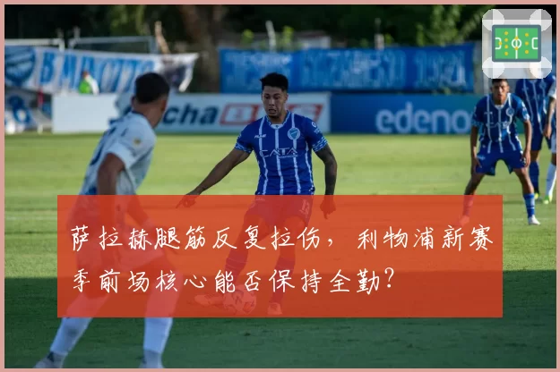萨拉赫腿筋反复拉伤，利物浦新赛季前场核心能否保持全勤？