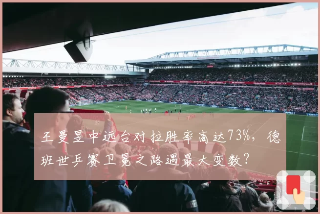 王曼昱中远台对拉胜率高达73%,德班世乒赛卫冕之路遇最大变数?