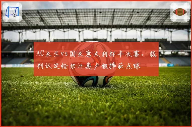 AC米兰vs国米意大利杯半决赛，裁判认定恰尔汗奥卢假摔获点球