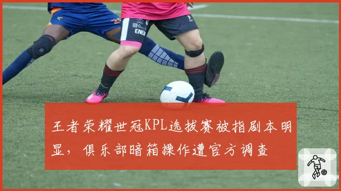 王者荣耀世冠KPL选拔赛被指剧本明显，俱乐部暗箱操作遭官方调查